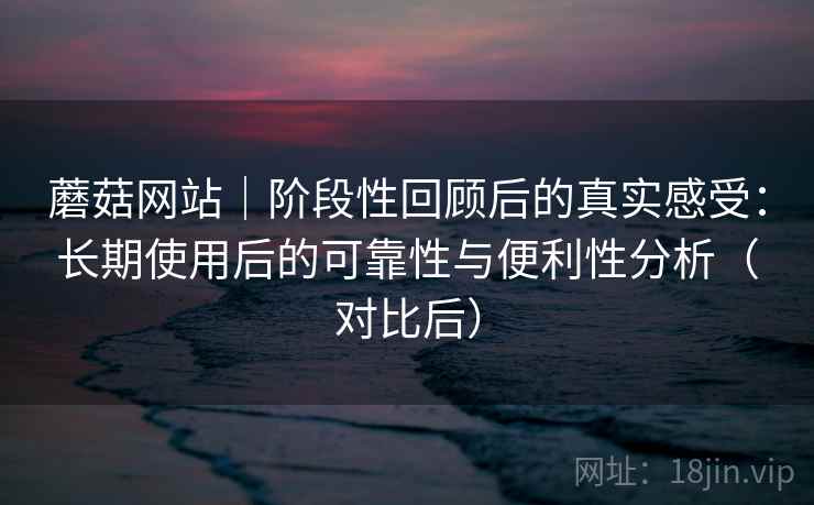 蘑菇网站｜阶段性回顾后的真实感受：长期使用后的可靠性与便利性分析（对比后）