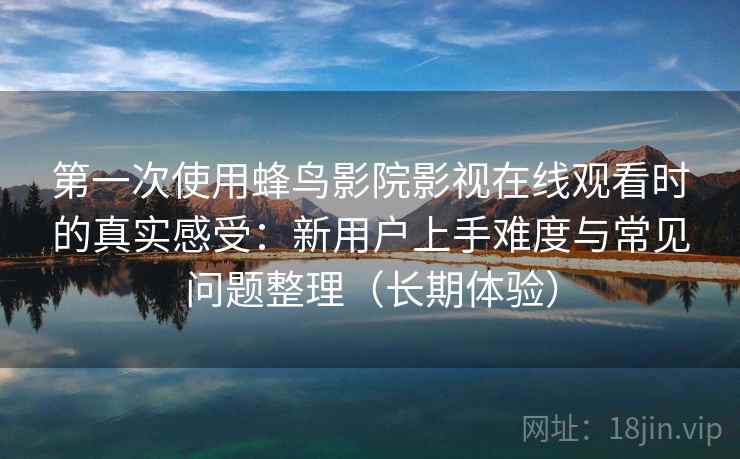 第一次使用蜂鸟影院影视在线观看时的真实感受：新用户上手难度与常见问题整理（长期体验）