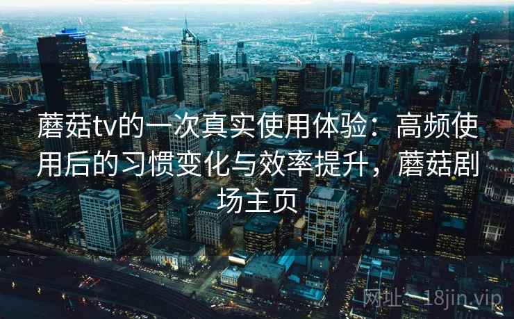 蘑菇tv的一次真实使用体验：高频使用后的习惯变化与效率提升，蘑菇剧场主页