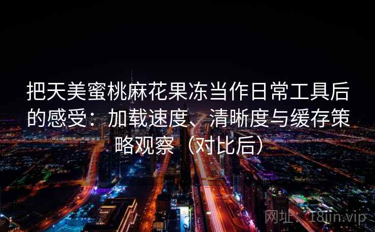 把天美蜜桃麻花果冻当作日常工具后的感受：加载速度、清晰度与缓存策略观察（对比后）