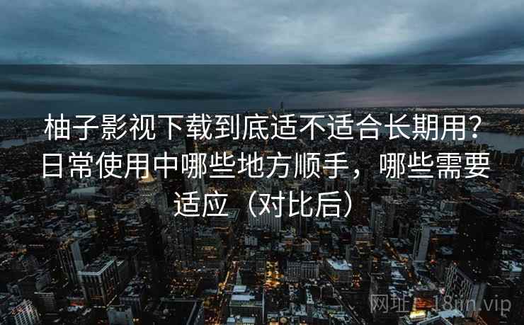 柚子影视下载到底适不适合长期用？日常使用中哪些地方顺手，哪些需要适应（对比后）