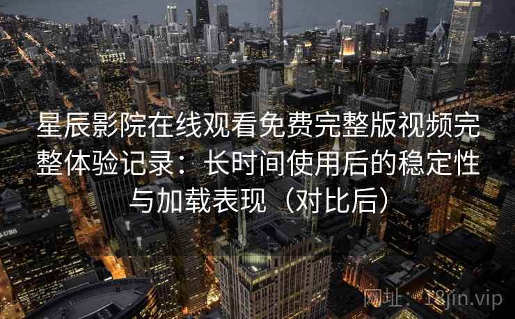 星辰影院在线观看免费完整版视频完整体验记录：长时间使用后的稳定性与加载表现（对比后）