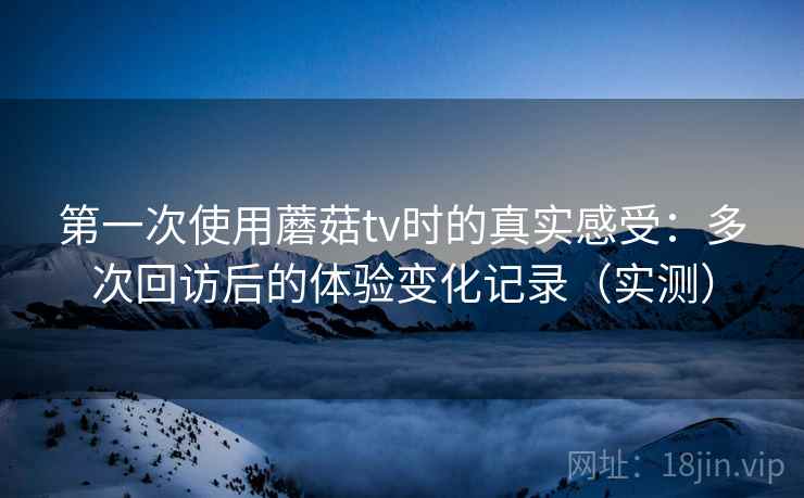第一次使用蘑菇tv时的真实感受:多次回访后的体验变化记录(实测) 第一次使用蘑菇tv时的真实感受:多次回访后的体验变化记录(实测)