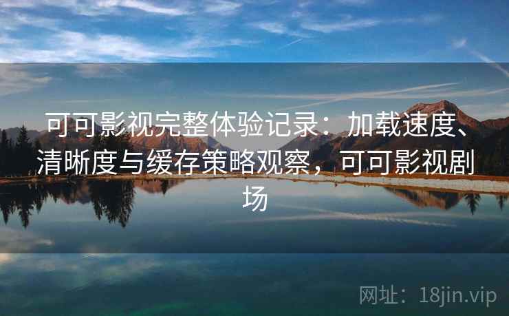 可可影视完整体验记录：加载速度、清晰度与缓存策略观察，可可影视剧场