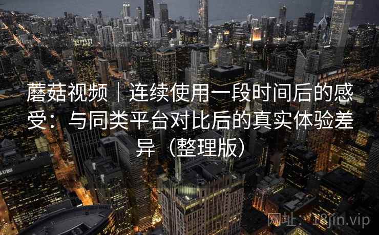 蘑菇视频｜连续使用一段时间后的感受：与同类平台对比后的真实体验差异（整理版）
