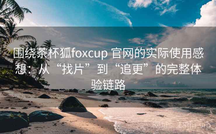 围绕茶杯狐foxcup 官网的实际使用感想：从“找片”到“追更”的完整体验链路