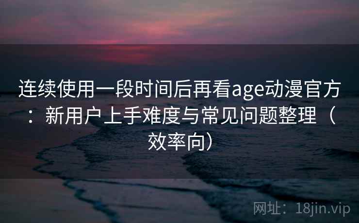 连续使用一段时间后再看age动漫官方：新用户上手难度与常见问题整理（效率向）