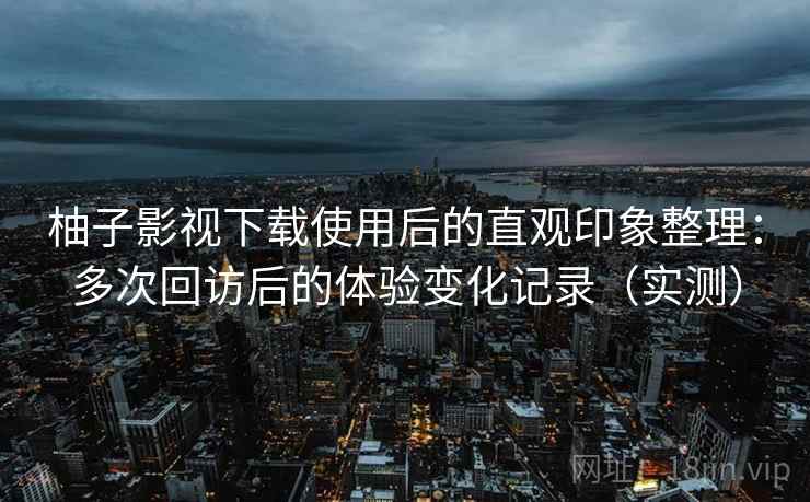 柚子影视下载使用后的直观印象整理：多次回访后的体验变化记录（实测）