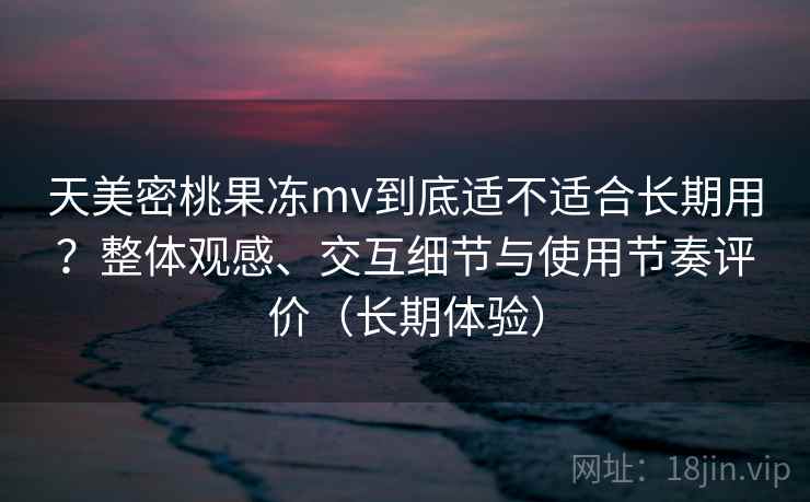 天美密桃果冻mv到底适不适合长期用?整体观感、交互细节与使用节奏评价(长期体验) 天美密桃果冻mv到底适不适合长期用?整体观感、交互细节与使用节奏评价(长期体验)