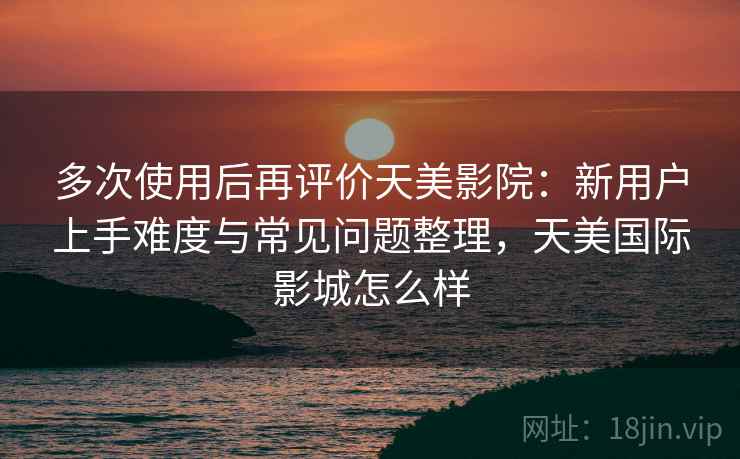多次使用后再评价天美影院：新用户上手难度与常见问题整理，天美国际影城怎么样