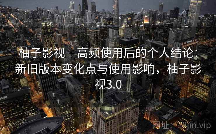 柚子影视｜高频使用后的个人结论：新旧版本变化点与使用影响，柚子影视3.0