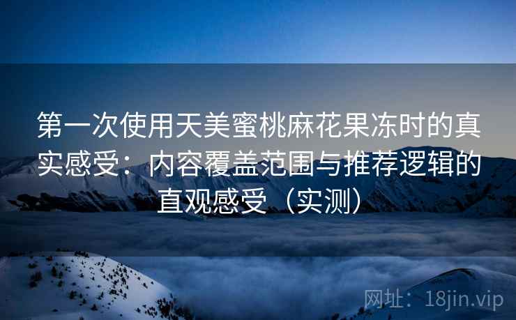 第一次使用天美蜜桃麻花果冻时的真实感受：内容覆盖范围与推荐逻辑的直观感受（实测）
