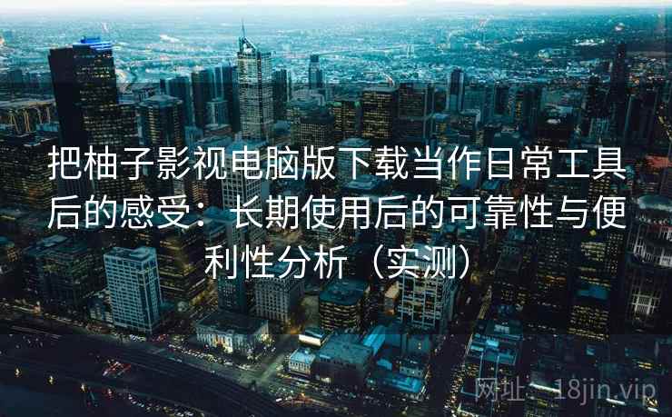 把柚子影视电脑版下载当作日常工具后的感受：长期使用后的可靠性与便利性分析（实测）