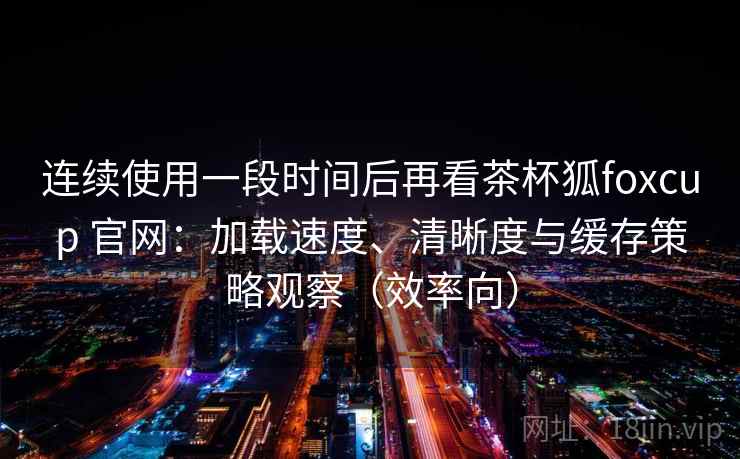 连续使用一段时间后再看茶杯狐foxcup 官网：加载速度、清晰度与缓存策略观察（效率向）