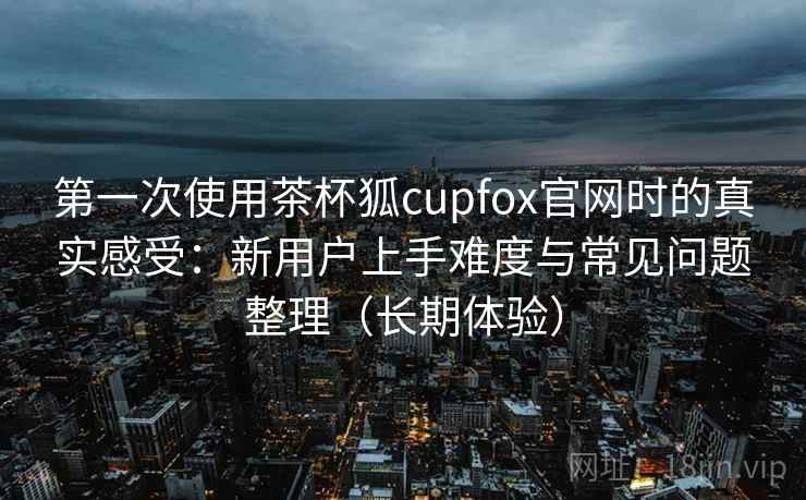 第一次使用茶杯狐cupfox官网时的真实感受：新用户上手难度与常见问题整理（长期体验）
