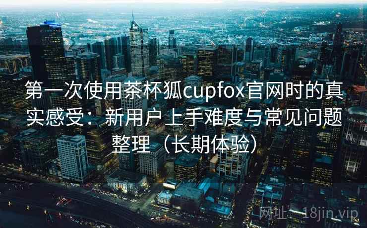 第一次使用茶杯狐cupfox官网时的真实感受：新用户上手难度与常见问题整理（长期体验）