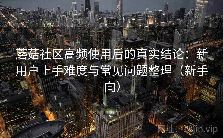 蘑菇社区高频使用后的真实结论:新用户上手难度与常见问题整理(新手向) 蘑菇社区高频使用后的真实结论:新用户上手难度与常见问题整理(新手向)