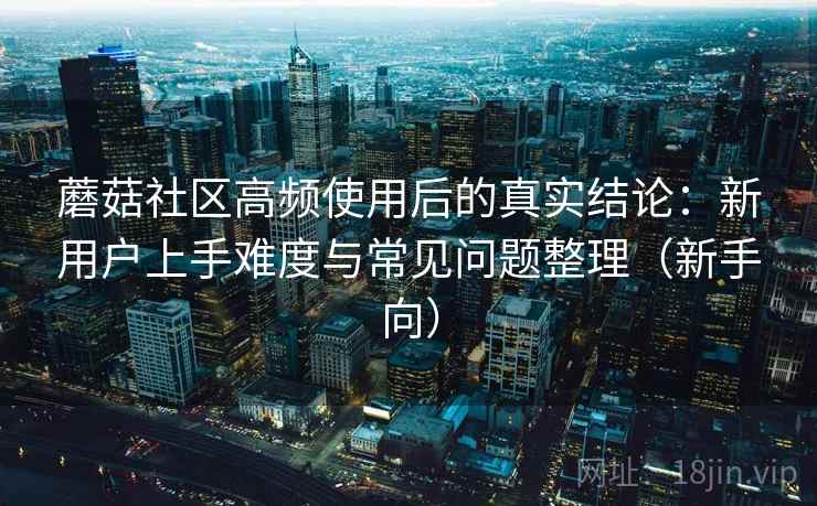 蘑菇社区高频使用后的真实结论:新用户上手难度与常见问题整理(新手向) 蘑菇社区高频使用后的真实结论:新用户上手难度与常见问题整理(新手向)