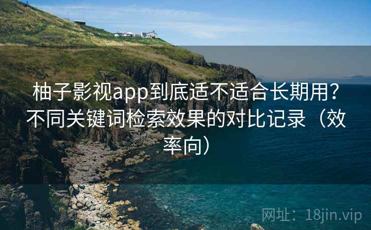 柚子影视app到底适不适合长期用？不同关键词检索效果的对比记录（效率向）