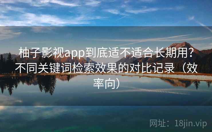 柚子影视app到底适不适合长期用？不同关键词检索效果的对比记录（效率向）