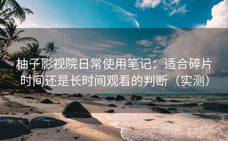 柚子影视院日常使用笔记：适合碎片时间还是长时间观看的判断（实测）