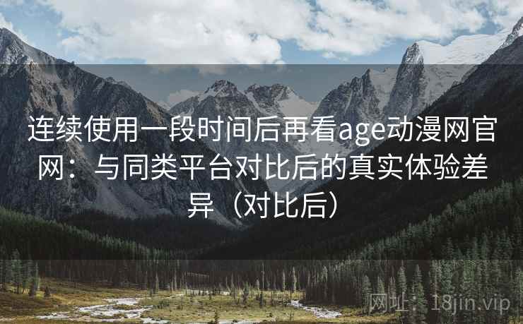 连续使用一段时间后再看age动漫网官网：与同类平台对比后的真实体验差异（对比后）