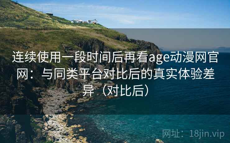 连续使用一段时间后再看age动漫网官网：与同类平台对比后的真实体验差异（对比后）