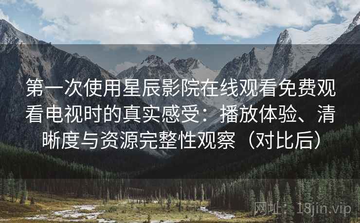 第一次使用星辰影院在线观看免费观看电视时的真实感受：播放体验、清晰度与资源完整性观察（对比后）
