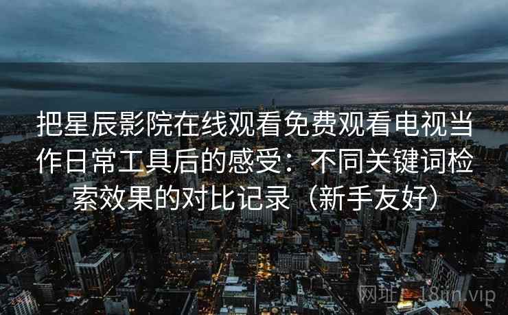把星辰影院在线观看免费观看电视当作日常工具后的感受：不同关键词检索效果的对比记录（新手友好）