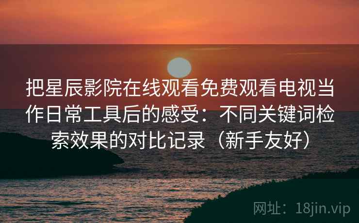 把星辰影院在线观看免费观看电视当作日常工具后的感受：不同关键词检索效果的对比记录（新手友好）