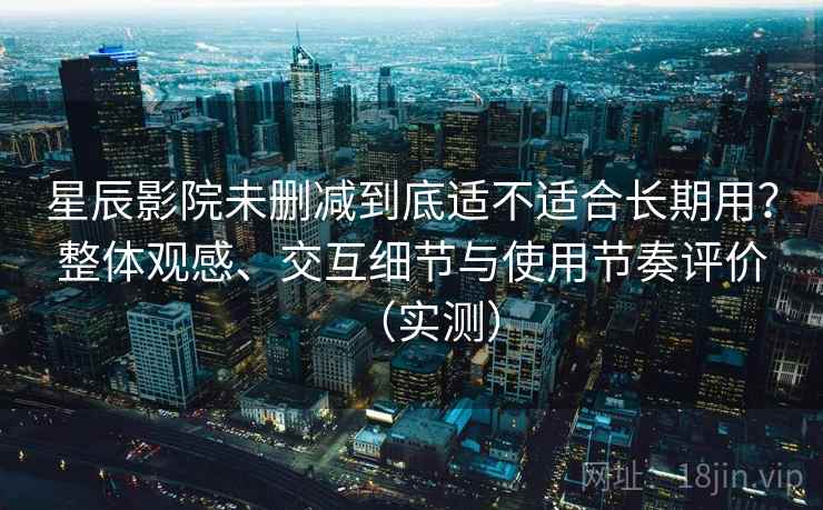 星辰影院未删减到底适不适合长期用?整体观感、交互细节与使用节奏评价(实测) 星辰影院未删减到底适不适合长期用?整体观感、交互细节与使用节奏评价(实测)