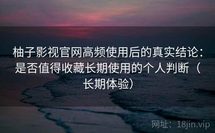 柚子影视官网高频使用后的真实结论：是否值得收藏长期使用的个人判断（长期体验）