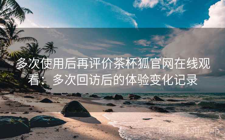 多次使用后再评价茶杯狐官网在线观看:多次回访后的体验变化记录 多次使用后再评价茶杯狐官网在线观看:多次回访后的体验变化记录