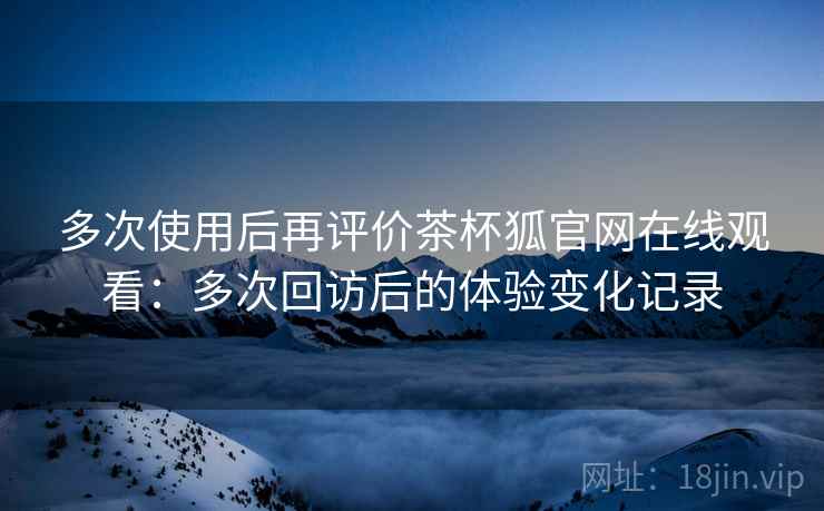 多次使用后再评价茶杯狐官网在线观看:多次回访后的体验变化记录 多次使用后再评价茶杯狐官网在线观看:多次回访后的体验变化记录