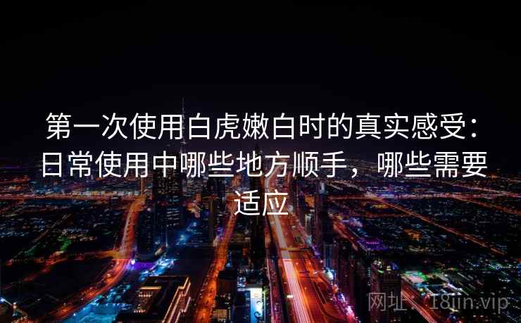 第一次使用白虎嫩白时的真实感受：日常使用中哪些地方顺手，哪些需要适应
