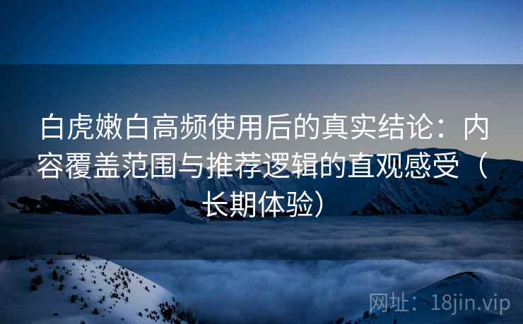 白虎嫩白高频使用后的真实结论:内容覆盖范围与推荐逻辑的直观感受(长期体验) 白虎嫩白高频使用后的真实结论:内容覆盖范围与推荐逻辑的直观感受(长期体验)