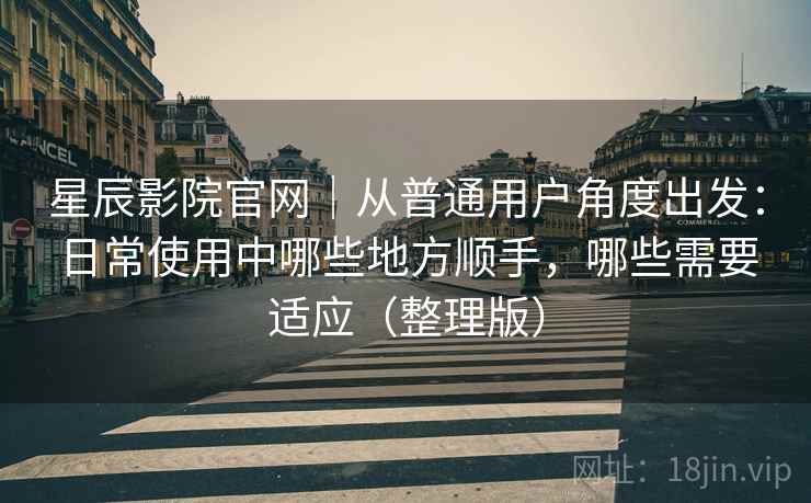 星辰影院官网|从普通用户角度出发:日常使用中哪些地方顺手,哪些需要适应(整理版) 星辰影院官网|从普通用户角度出发:日常使用中哪些地方顺手,哪些需要适应(整理版)