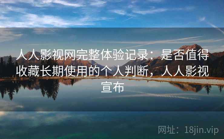 人人影视网完整体验记录：是否值得收藏长期使用的个人判断，人人影视宣布