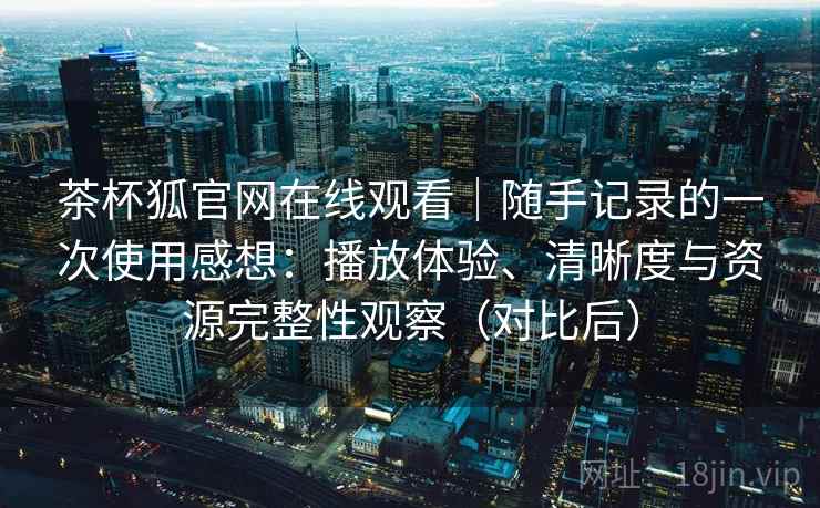 茶杯狐官网在线观看|随手记录的一次使用感想:播放体验、清晰度与资源完整性观察(对比后) 茶杯狐官网在线观看|随手记录的一次使用感想:播放体验、清晰度与资源完整性观察(对比后)