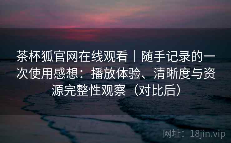 茶杯狐官网在线观看|随手记录的一次使用感想:播放体验、清晰度与资源完整性观察(对比后) 茶杯狐官网在线观看|随手记录的一次使用感想:播放体验、清晰度与资源完整性观察(对比后)