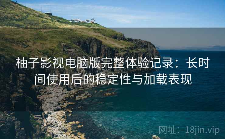 柚子影视电脑版完整体验记录：长时间使用后的稳定性与加载表现