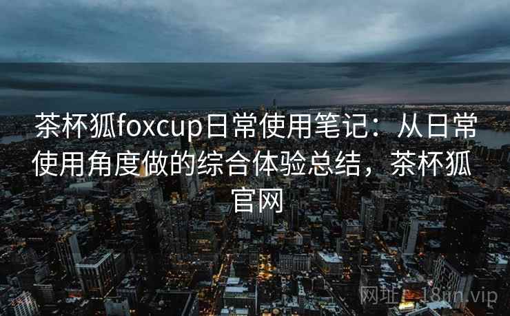 茶杯狐foxcup日常使用笔记：从日常使用角度做的综合体验总结，茶杯狐 官网