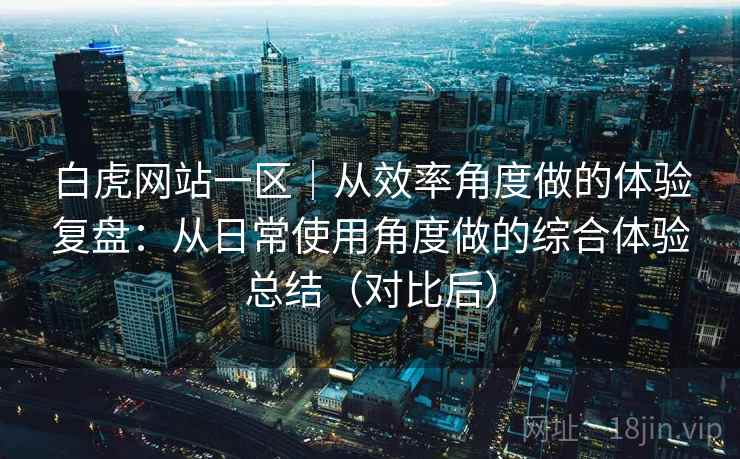 白虎网站一区｜从效率角度做的体验复盘：从日常使用角度做的综合体验总结（对比后）