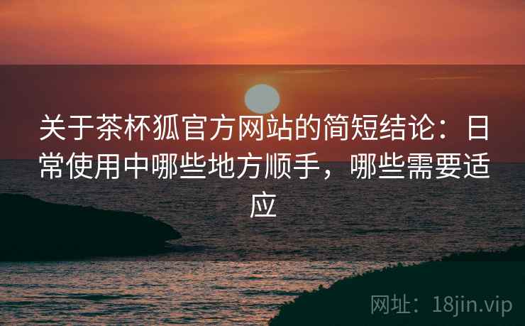关于茶杯狐官方网站的简短结论:日常使用中哪些地方顺手,哪些需要适应 关于茶杯狐官方网站的简短结论:日常使用中哪些地方顺手,哪些需要适应