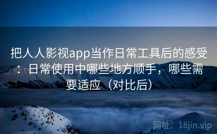 把人人影视app当作日常工具后的感受：日常使用中哪些地方顺手，哪些需要适应（对比后）