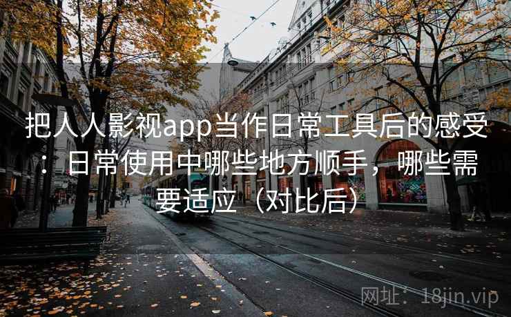 把人人影视app当作日常工具后的感受：日常使用中哪些地方顺手，哪些需要适应（对比后）