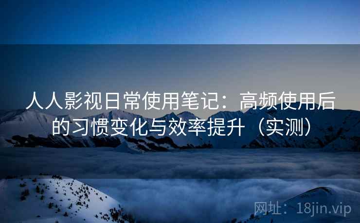人人影视日常使用笔记：高频使用后的习惯变化与效率提升（实测）