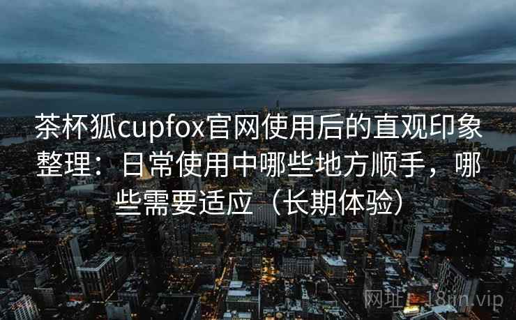 茶杯狐cupfox官网使用后的直观印象整理:日常使用中哪些地方顺手,哪些需要适应(长期体验) 茶杯狐cupfox官网使用后的直观印象整理:日常使用中哪些地方顺手,哪些需要适应(长期体验)