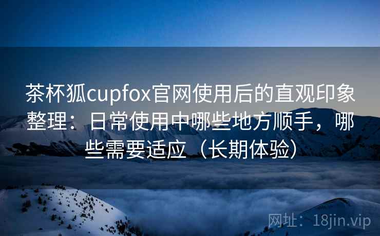 茶杯狐cupfox官网使用后的直观印象整理:日常使用中哪些地方顺手,哪些需要适应(长期体验) 茶杯狐cupfox官网使用后的直观印象整理:日常使用中哪些地方顺手,哪些需要适应(长期体验)