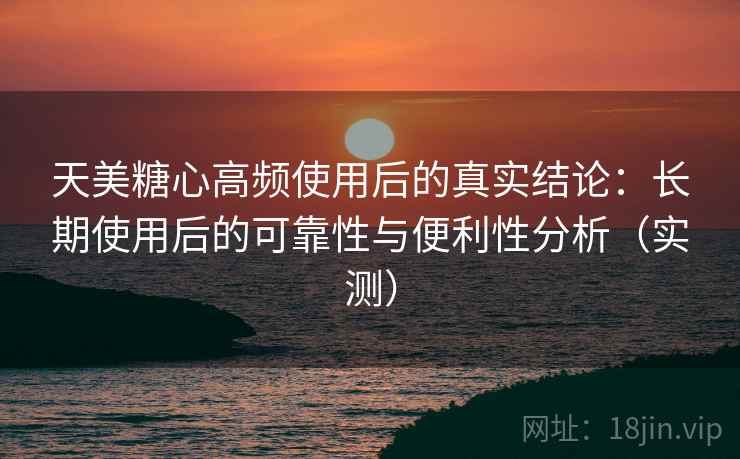 天美糖心高频使用后的真实结论：长期使用后的可靠性与便利性分析（实测）